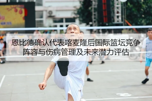 恩比德确认代表喀麦隆后国际篮坛竞争阵容与伤病管理及未来潜力评估